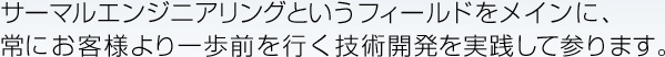 サーマルエンジニアリングというフィールドをメインに、常にお客様より一歩前を行く技術開発を実践して参ります。